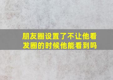 朋友圈设置了不让他看 发圈的时候他能看到吗